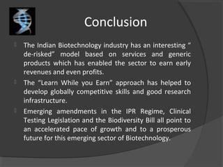 Conclusion
 The Indian Biotechnology industry has an interesting “
de-risked” model based on services and generic
products which has enabled the sector to earn early
revenues and even profits.
 The “Learn While you Earn” approach has helped to
develop globally competitive skills and good research
infrastructure.
 Emerging amendments in the IPR Regime, Clinical
Testing Legislation and the Biodiversity Bill all point to
an accelerated pace of growth and to a prosperous
future for this emerging sector of Biotechnology.
 