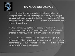 HUMAN RESOURCE
 India’s rich human capital is believed to be the
strongest asset for this knowledge-led industry. An English
speaking skill base comprising 3 million graduates, 700,000
postgraduates & 1500 PhDs qualify in biosciences and
engineering each year.
A large percentage opt for overseas opportunities. It is
estimated that 10% of researchers and 15% of scientists
engaged in Pharma/Biotech R&D in USA are of Indian origin.
 A services model ensures large levels of gainful
employment. The current employment statistics indicate
approximately 15,000 scientists in the Indian Biotech
sector of which 5000 are harnessed.
 