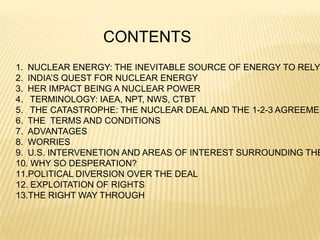 CONTENTS
1. NUCLEAR ENERGY: THE INEVITABLE SOURCE OF ENERGY TO RELY
2. INDIA’S QUEST FOR NUCLEAR ENERGY
3. HER IMPACT BEING A NUCLEAR POWER
4. TERMINOLOGY: IAEA, NPT, NWS, CTBT
5. THE CATASTROPHE: THE NUCLEAR DEAL AND THE 1-2-3 AGREEMEN
6. THE TERMS AND CONDITIONS
7. ADVANTAGES
8. WORRIES
9. U.S. INTERVENETION AND AREAS OF INTEREST SURROUNDING THE
10. WHY SO DESPERATION?
11.POLITICAL DIVERSION OVER THE DEAL
12. EXPLOITATION OF RIGHTS
13.THE RIGHT WAY THROUGH
 