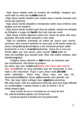 - Veja Jesus calado ante os insultos da multidão. Imagine que
você está no meio da multidão.Você está lá.
- Veja Jesus sendo vestido com vestes reais e sendo coroado com
Coroa de espinhos.
- Veja Jesus sendo despido e recebendo sobre seus ombros uma
pesada cruz de madeira.
- Veja Jesus sendo levado para fora da cidade, saindo em direção
ao Gólgota, o Lugar da Caveira. Ele fez tudo isso por você.
- Veja Jesus caindo algumas vezes por causa do peso dos seus
pecados. Ele está muito cansado e com sede.
- Veja os soldados cravando as mãos de Jesus com cravos
enormes; eles cravam também os seus pés e ele sente muita dor.
Jesus sangra...Sangramuito.Agora a dor aumenta porque estão
levantando a cruz e ﬁxando-a verticalmente. Jesus foi à cruz por
minha causa, por sua causa, pelo mundo inteiro.Você está no
meio da multidão que assiste tudo. Eles não estão calados, eles
blasfemam,gritam
Imagine Jesus dizendo a você:Não foram os romanos que
me cruciﬁcaram, não foram os judeus...
Eu estou aqui por causade você,(repita esta frase pelo menos
três vezes); foram os seus pecados que me trouxeram à cruz...
Veja o céu escurecer. Ouça o que Jesus está gritando:“Eli, Eli,
lamá sabactâni... Deus meu, Deus meu, por que me
desamparaste?”Depois Jesus gritanovamente com grande voz:
“Pai, nas tuas mãos entrego meu espírito”AgoraJesus,morreu.
Ele está morto. (Dê um pequenino intervalo para que haja reﬂexão
no auditório).Veja o soldado furando o lado do Senhor e de lá
saindo sangue e água.
Jesus é tirado da cruz e é envolvido em um lençol de linho
ﬁno. José de Arimateia sepulta-o num túmulo novo.
A porta do sepulcro é fechada com uma grande pedra.
3
 