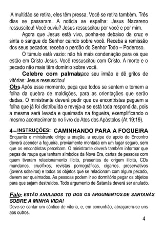 A multidão se retira, eles têm pressa. Você se retira também. Três
dias se passaram. A notícia se espalha: Jesus Nazareno
ressuscitou! Você ouviu? Jesus ressuscitou por você e por mim.
Agora que Jesus está vivo, ponha-se debaixo da cruz e
sinta o sangue do Senhor caindo sobre você. Receba a remissão
dos seus pecados, receba o perdão do Senhor Todo – Poderoso.
O túmulo está vazio: não há mais condenação para os que
estão em Cristo Jesus. Você ressuscitou com Cristo. A morte e o
pecado não mais têm domínio sobre você.
Celebre com palmas,abrace seu irmão e dê gritos de
vitórias: Jesus ressuscitou!
Obs: Após esse momento, peça que todos se sentem e tomem a
folha da quebra de maldições, para as orientações que serão
dadas. O ministrante deverá pedir que os encontristas peguem a
folha que já foi distribuída e reveja-a se está toda respondida, pois
a mesma será levada e queimada na fogueira, exempliﬁcando o
mesmo acontecimento no livro de Atos dos Apóstolos (At 19:19).
4–INSTRUÇÕES: CAMINHANDO PARA A FOGUEIRA
Enquanto o ministrante dirige a oração, a equipe de apoio do Encontro
deverá acender a fogueira, previamente montada em um lugar seguro, sem
que os encontristas percebam. O ministrante deverá também informar que
peças de roupa que tenham símbolos da Nova Era, cartas de pessoas com
quem tiveram relacionamento ilícito, presentes de origem ilícita, CDs
mundanos, cruciﬁxos, revistas pornográﬁcas, cigarros, preservativos
(jovens solteiros) e todos os objetos que se relacionam com algum pecado,
devem ser queimados. As pessoas podem ir ao dormitório pegar os objetos
para que sejam destruídos. Todo argumento de Satanás deverá ser anulado.
Fale: ESTÃO ANULADOS TO DOS OS ARGUMENTOS DE SANTANÁS
SOBRE A MINHA VIDA!
Deve-se cantar um cântico de vitoria, e, em comunhão, abraçarem-se uns
aos outros.
4
 