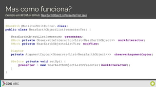Mas como funciona?
Exemplo em NEOM on Github: NearEarthObjectListPresenterTest.java
@RunWith(MockitoJUnitRunner. class)
public class NearEarthObjectListPresenterTest {
NearEarthObjectListPresenter presenter;
@Mock private ObservableInteractor<List<NearEarthObject>> mockInteractor;
@Mock private NearEarthObjectsListView mockView;
@Captor
private ArgumentCaptor<Observer<List<NearEarthObject>>> observerArgumentCaptor;
@Before private void setUp() {
presenter = new NearEarthObjectListPresenter( mockInteractor);
}
}
 