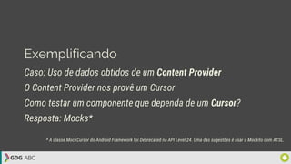 Exemplificando
Caso: Uso de dados obtidos de um Content Provider
O Content Provider nos provê um Cursor
Como testar um componente que dependa de um Cursor?
Resposta: Mocks*
* A classe MockCursor do Android Framework foi Deprecated na API Level 24. Uma das sugestões é usar o Mockito com ATSL.
 