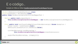E o código...
@RunWith(RobolectricGradleTestRunner.class)
@Config(constants = BuildConfig.class)
public class BookBorrowingContentProviderMapperTest {
@Before public void prepareTest() {
this.bookBorrowingContentProviderMapper = new BookBorrowingContentProviderMapper();
}
@Test public void testTransformEmptyCursorToBookBorrowing() throws Exception {
Cursor cursor = mock(Cursor.class);
when(cursor.moveToFirst()).thenReturn(false);
List<BookBorrowing> bookBorrowings =
this.bookBorrowingContentProviderMapper.transform(cursor);
assertThat(bookBorrowings, is(empty()));
}
}
Exemplo em Vilibra on Github: BookBorrowingContentProviderMapperTest.java
 