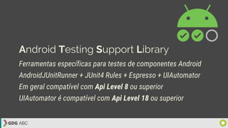 Android Testing Support Library
Ferramentas específicas para testes de componentes Android
AndroidJUnitRunner + JUnit4 Rules + Espresso + UIAutomator
Em geral compatível com Api Level 8 ou superior
UIAutomator é compatível com Api Level 18 ou superior
 