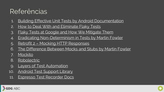 Referências
1. Building Effective Unit Tests by Android Documentation
2. How to Deal With and Eliminate Flaky Tests
3. Flaky Tests at Google and How We Mitigate Them
4. Eradicating Non-Determinism in Tests by Martin Fowler
5. Retrofit 2 – Mocking HTTP Responses
6. The Difference Between Mocks and Stubs by Martin Fowler
7. Mockito
8. Robolectric
9. Layers of Test Automation
10. Android Test Support Library
11. Espresso Test Recorder Docs
 