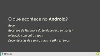 O que acontece no Android?
Rede
Recursos de Hardware do telefone (ex.: sensores)
Interação com outros apps
Dependências de serviços, apis e sdks externos
 
