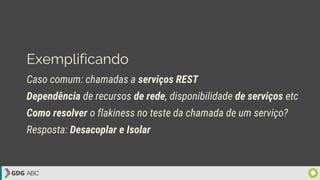 Exemplificando
Caso comum: chamadas a serviços REST
Dependência de recursos de rede, disponibilidade de serviços etc
Como resolver o flakiness no teste da chamada de um serviço?
Resposta: Desacoplar e Isolar
 