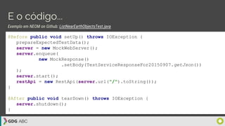 E o código...
@Before public void setUp() throws IOException {
prepareExpectedTestData();
server = new MockWebServer();
server.enqueue(
new MockResponse()
.setBody(TestServiceResponseFor20150907.getJson())
);
server.start();
restApi = new RestApi(server.url("/").toString());
}
@After public void tearDown() throws IOException {
server.shutdown();
}
Exemplo em NEOM on Github: ListNearEarthObjectsTest.java
 