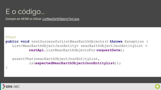 E o código...
@Test
public void testSuccessfulListNearEarthObjects() throws Exception {
List<NearEarthObjectJsonEntity> nearEarthObjectJsonEntityList =
restApi.listNearEarthObjectsFor(requestDate);
assertThat(nearEarthObjectJsonEntityList,
is(expectedNearEarthObjectJsonEntityList));
}
Exemplo em NEOM on Github: ListNearEarthObjectsTest.java
 