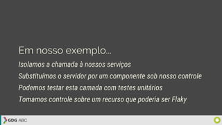 Em nosso exemplo...
Isolamos a chamada à nossos serviços
Substituímos o servidor por um componente sob nosso controle
Podemos testar esta camada com testes unitários
Tomamos controle sobre um recurso que poderia ser Flaky
 