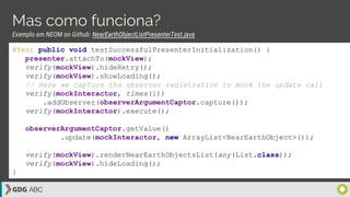Mas como funciona?
Exemplo em NEOM on Github: NearEarthObjectListPresenterTest.java
@Test public void testSuccessfulPresenterInitialization() {
presenter.attachTo(mockView);
verify(mockView).hideRetry();
verify(mockView).showLoading();
// Here we capture the observer registration to mock the update call
verify(mockInteractor, times(1))
.addObserver(observerArgumentCaptor.capture());
verify(mockInteractor).execute();
observerArgumentCaptor.getValue()
.update(mockInteractor, new ArrayList<NearEarthObject>());
verify(mockView).renderNearEarthObjectsList(any(List.class));
verify(mockView).hideLoading();
}
 