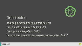 Robolectric
Testes que dependem do Android na JVM
Provê mocks e stubs ao Android SDK
Execução mais rápida de testes
Demora para disponibilizar versões mais recentes do SDK
 