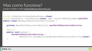 Mas como funciona?
Exemplo em NEOM on Github: NearEarthObjectsListActivityTest.java
@RunWith(RobolectricGradleTestRunner.class)
@Config(constants = BuildConfig.class, sdk = Build.VERSION_CODES.LOLLIPOP)
public class NearEarthObjectsListActivityTest {
private NearEarthObjectsListActivity nearEarthObjectsListActivity;
@Before
public void setup() {
nearEarthObjectsListActivity =
Robolectric.setupActivity(NearEarthObjectsListActivity.class);
}
}
 