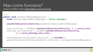 Mas como funciona?
Exemplo em NEOM on Github: NearEarthObjectsListActivityTest.java
@Test
public void testErrorMessageDisplay() {
final String expectedErrorMessage = "Error message";
nearEarthObjectsListActivity.showError(expectedErrorMessage);
View errorView = findById(nearEarthObjectsListActivity, R.id.error_view);
TextView errorTextView = findById(nearEarthObjectsListActivity,
R.id.error_message_text_view);
assertThat(errorView.getVisibility(), is(VISIBLE));
assertThat(errorTextView.getText().toString(), is(expectedErrorMessage));
}
 