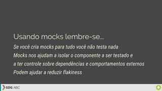 Usando mocks lembre-se...
Se você cria mocks para tudo você não testa nada
Mocks nos ajudam a isolar o componente a ser testado e
a ter controle sobre dependências e comportamentos externos
Podem ajudar a reduzir flakiness
 