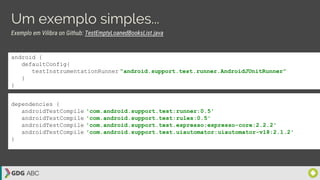 Um exemplo simples...
android {
defaultConfig{
testInstrumentationRunner ”android.support.test.runner.AndroidJUnitRunner”
}
}
dependencies {
androidTestCompile 'com.android.support.test:runner:0.5'
androidTestCompile 'com.android.support.test:rules:0.5'
androidTestCompile 'com.android.support.test.espresso:espresso-core:2.2.2'
androidTestCompile 'com.android.support.test.uiautomator:uiautomator-v18:2.1.2'
}
Exemplo em Vilibra on Github: TestEmptyLoanedBooksList.java
 