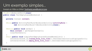 Um exemplo simples...
Exemplo em Vilibra on Github: TestEmptyLoanedBooksList.java
@RunWith(AndroidJUnit4.class)
public class TestEmptyLoanedBooksList {
private Context context;
@Rule public ActivityTestRule<BookListActivity> activityRule =
new ActivityTestRule<>(BookListActivity.class);
@Before public void setUp() {
this.context = getTargetContext();
clearTestData();
}
@Test public void simpleTestEmptyStateOfLoanedBooksList() {
onView(withId(R.id.loaned_book_list_view)).check(matches(not(isDisplayed())));
onView(withId(R.id.empty_book_list_icon)).check(matches(isDisplayed()));
}
}
 