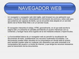 NAVEGADOR WEB
• Un navegador o navegador web (del inglés, web browser) es una aplicación que
opera a través de Internet, interpretando la información de archivos y sitios web para
que podamos ser capaces de leerla, (ya se encuentre ésta alojada en un servidor
dentro de la World Wide Web o en un servidor local).
• El navegador interpreta el código, HTML generalmente, en el que está escrita la
página web y lo presenta en pantalla permitiendo al usuario interactuar con su
contenido y navegar hacia otros lugares de la red mediante enlaces o hipervínculos.
• La funcionalidad básica de un navegador web es permitir la visualización de
documentos de texto, posiblemente con recursos multimedia incrustados. Los
documentos pueden estar ubicados en la computadora en donde está el usuario,
pero también pueden estar en cualquier otro dispositivo que esté conectado a la
computadora del usuario o a través de Internet, y que tenga los recursos necesarios
para la transmisión de los documentos.
 