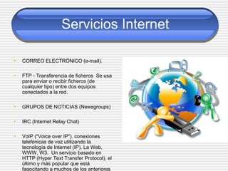 Servicios Internet
• CORREO ELECTRÓNICO (e-mail).
• FTP - Transferencia de ficheros Se usa
para enviar o recibir ficheros (de
cualquier tipo) entre dos equipos
conectados a la red.
• GRUPOS DE NOTICIAS (Newsgroups)
• IRC (Internet Relay Chat)
• VoIP ("Voice over IP"). conexiones
telefónicas de voz utilizando la
tecnología de Internet (IP). La Web,
WWW, W3. Un servicio basado en
HTTP (Hyper Text Transfer Protocol), el
último y más popular que está
fagocitando a muchos de los anteriores
 