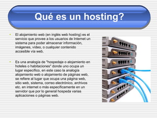 Qué es un hosting?
• El alojamiento web (en inglés web hosting) es el
servicio que provee a los usuarios de Internet un
sistema para poder almacenar información,
imágenes, vídeo, o cualquier contenido
accesible vía web.
• Es una analogía de "hospedaje o alojamiento en
hoteles o habitaciones" donde uno ocupa un
lugar específico, en este caso la analogía
alojamiento web o alojamiento de páginas web,
se refiere al lugar que ocupa una página web,
sitio web, sistema, correo electrónico, archivos
etc. en internet o más específicamente en un
servidor que por lo general hospeda varias
aplicaciones o páginas web.
 