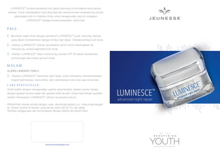 LUMINESCE™ produk perawatan kulit yang dirancang untuk bekerja sama secara
sinergis. Untuk mendapatkan hasil yang baik dan sempurna dari rangkaiannya produk
peremajaan kulit ini. Pastikan Anda untuk menggunakan seluruh rangkaian
LUMINESCE™ sebagai produk perawatan sehari-hari.

PA G I :
1.

Bersihkan wajah Anda dengan pembersih LUMINESCE™ youth restoring cleanser
yang dapat membersihkan dengan lembut dan dapat mendetoksiﬁkasi kulit Anda.

2.

Oleskan LUMINESCE™ cellular rejuvenation serum untuk meremajakan sel
mendukung proses regenerasi kulit Anda.

3.

Oleskan LUMINESCE™ daily moisturizing complex SPF 30 dapat memberikan
perlindungan dan hidrasi sel kulit Anda.

MALAM:
ULANGI LANGKAH 1 DAN 2.

3.

Oleskan LUMINESCE™ advanced night repair untuk membantu mempertahankan
tingkat kelembaban, memulihkan, dan merevitalisasi kulit Anda saat Anda tidur.

CARA PENGGUNAAN:
Ambil sedikit dengan menggunakan spatula yang tersedia, oleskan secara merata
dengan gerakan ke atas wajah dan gerakan leher ke atas. Untuk hasil terbaik, gunakan
setelah menerapkan LUMINESCE™ cellular rejuvenation serum.
PERHATIAN: Hindari kontak dengan mata. Jika kontak terjadi, cuci mata Anda dengan
air. Simpan produk di tempat yang kering, sejuk (20-25 °C), dan gelap.
Hentikan penggunaan dan konsultasikan dengan dokter jika terjadi iritasi.

www.jeunesseglobal.com

LUMINESCE

™

advanced night repair

 