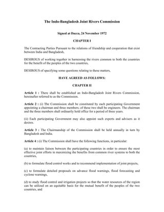 The Indo-Bangladesh Joint Rivers Commission
Signed at Dacca, 24 November 1972
CHAPTER I
The Contracting Parties Pursuant to the relations of friendship and cooperation that exist
between India and Bangladesh,
DESIROUS of working together in harnessing the rivers common to both the countries
for the benefit of the peoples of the two countries,
DESIROUS of specifying some questions relating to these matters,
HAVE AGREED AS FOLLOWS:
CHAPTER II
Article 1 : There shall be established an Indo-Bangladesh Joint Rivers Commission,
hereinafter referred to as the Commission.
Article 2 : (i) The Commission shall be constituted by each participating Government
appointing a chairman and three members; of these two shall be engineers. The chairman
and the three members shall ordinarily hold office for a period of three years.
(ii) Each participating Government may also appoint such experts and advisers as it
desires.
Article 3 : The Chairmanship of the Commission shall be held annually in turn by
Bangladesh and India.
Article 4 : (i) The Commission shall have the following functions, in particular:
(a) to maintain liaison between the participating countries in order to ensure the most
effective joint efforts in maximizing the benefits from common river systems to both the
countries,
(b) to formulate flood control works and to recommend implementation of joint projects,
(c) to formulate detailed proposals on advance flood warnings, flood forecasting and
cyclone warnings,
(d) to study flood control and irrigation projects so that the water resources of the region
can be utilized on an equitable basis for the mutual benefit of the peoples of the two
countries, and
 
