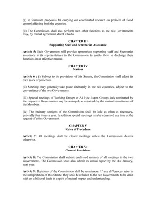 (e) to formulate proposals for carrying out coordinated research on problem of flood
control affecting both the countries.
(ii) The Commission shall also perform such other functions as the two Governments
may, by mutual agreement, direct it to do.
CHAPTER III
Supporting Staff and Secretariat Assistance
Article 5: Each Government will provide appropriate supporting staff and Secretariat
assistance to its representatives in the Commission to enable them to discharge their
functions in an effective manner.
CHAPTER IV
Sessions
Article 6 : (i) Subject to the provisions of this Statute, the Commission shall adopt its
own rules of procedure.
(ii) Meetings may generally take place alternately in the two countries, subject to the
convenience of the two Governments.
(iii) Special meetings of Working Groups or Ad-Hoc Expert Groups duly nominated by
the respective Governments may be arranged, as required, by the mutual consultation of
the Members.
(iv) The ordinary sessions of the Commission shall be held as often as necessary,
generally four times a year. In addition special meetings may be convened any time at the
request of either Government.
CHAPTER V
Rules of Procedure
Article 7: All meetings shall be closed meetings unless the Commission desires
otherwise.
CHAPTER VI
General Provisions
Article 8: The Commission shall submit confirmed minutes of all meetings to the two
Governments. The Commission shall also submit its annual report by the 31st January,
next year.
Article 9: Decisions of the Commission shall be unanimous. If any differences arise in
the interpretation of this Statute, they shall be referred to the two Governments to be dealt
with on a bilateral basis in a spirit of mutual respect and understanding.
 