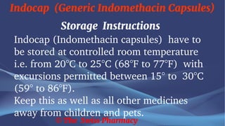 Indocap (Generic Indomethacin Capsules)
© The Swiss Pharmacy
Storage Instructions
Indocap (Indomethacin capsules) have to
be stored at controlled room temperature
i.e. from 20°C to 25°C (68°F to 77°F) with
excursions permitted between 15° to 30°C
(59° to 86°F).
Keep this as well as all other medicines
away from children and pets.
 