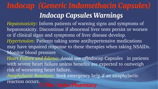 Indocap (Generic Indomethacin Capsules)
© The Swiss Pharmacy
Indocap Capsules Warnings
Hepatotoxicity: Inform patients of warning signs and symptoms of
hepatotoxicity. Discontinue if abnormal liver tests persist or worsen
or if clinical signs and symptoms of liver disease develop.
Hypertension: Patients taking some antihypertensive medications
may have impaired response to these therapies when taking NSAIDs.
Monitor blood pressure
Heart Failure and Edema: Avoid use ofIndocap Capsules in patients
with severe heart failure unless benefits are expected to outweigh
risk of worsening heart failure.
Anaphylactic Reactions: Seek emergency help if an anaphylactic
reaction occurs.
 