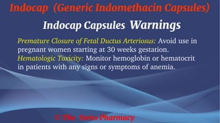 Indocap (Generic Indomethacin Capsules)
© The Swiss Pharmacy
Indocap Capsules Warnings
Premature Closure of Fetal Ductus Arteriosus: Avoid use in
pregnant women starting at 30 weeks gestation.
Hematologic Toxicity: Monitor hemoglobin or hematocrit
in patients with any signs or symptoms of anemia.
 