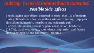 Indocap (Generic Indomethacin Capsules)
© The Swiss Pharmacy
Possible Side Effects
The following side effects occurred in more than 1% of patients
during clinical trials: Nausea with or without vomiting, dyspepsia
(including indigestion, heartburn and epigastric pain),
diarrhea, abdominal distress or pain, constipation, headache
(11.7%), dizziness, vertigo, somnolence, depression and fatigue
(including malaise and listlessness), tinnitus.
 