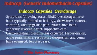Indocap (Generic Indomethacin Capsules)
© The Swiss Pharmacy
Indocap Capsules Overdosage
Symptoms following acute NSAID overdosages have
been typically limited to lethargy, drowsiness, nausea,
vomiting, and epigastric pain, which have been
generally reversible with supportive care.
Gastrointestinal bleeding has occurred. Hypertension,
acute renal failure, respiratory depression, and coma
have occurred, but were rare.
 