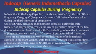 Indocap (Generic Indomethacin Capsules)
© The Swiss Pharmacy
Indocap Capsules During Pregnancy
Indomethacin (Indocap Capsules) has been classified by the US FDA as
Pregnancy Category C (Pregnancy Category D If Indomethacin is taken
during the third trimester of pregnancy).
Use of NSAIDs, including Indomethacin capsules, during the third
trimester of pregnancy increases the risk of premature closure of the fetal
ductus arteriosus. Avoid use of NSAIDs, including indomethacin capsules,
in pregnant women starting at 30 weeks of gestation (third trimester).
There are no adequate and well-controlled studies of indomethacin
capsules in pregnant women. Data from observational studies regarding
potential embryofetal risks of NSAID use in women in the first or second
trimesters of pregnancy are inconclusive.
 