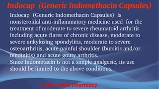 Indocap (Generic Indomethacin Capsules)
© The Swiss Pharmacy
Indocap (Generic Indomethacin Capsules) is
nonsteroidal anti-inflammatory medicine used for the
treatment of moderate to severe rheumatoid arthritis
including acute flares of chronic disease, moderate to
severe ankylosing spondylitis, moderate to severe
osteoarthritis, acute painful shoulder (bursitis and/or
tendinitis) and acute gouty arthritis.
Since Indometacin is not a simple analgesic, its use
should be limited to the above conditions.
 