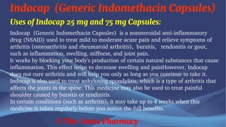 Indocap (Generic Indomethacin Capsules)
© The Swiss Pharmacy
Uses of Indocap 25 mg and 75 mg Capsules:
Indocap (Generic Indomethacin Capsules) is a nonsteroidal anti-inflammatory
drug (NSAID) used to treat mild to moderate acute pain and relieve symptoms of
arthritis (osteoarthritis and rheumatoid arthritis), bursitis, tendonitis or gout,
such as inflammation, swelling, stiffness, and joint pain.
It works by blocking your body's production of certain natural substances that cause
inflammation. This effect helps to decrease swelling and painHowever, Indocap
does not cure arthritis and will help you only as long as you continue to take it.
Indocap is also used to treat ankylosing spondylitis, which is a type of arthritis that
affects the joints in the spine. This medicine may also be used to treat painful
shoulder caused by bursitis or tendinitis.
In certain conditions (such as arthritis), it may take up to 4 weeks when this
medicine is taken regularly before you notice the full benefits.
 