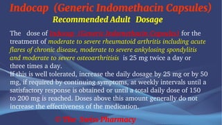 Indocap (Generic Indomethacin Capsules)
© The Swiss Pharmacy
Recommended Adult Dosage
The dose of Indocap (Generic Indomethacin Capsules) for the
treatment of moderate to severe rheumatoid arthritis including acute
flares of chronic disease, moderate to severe ankylosing spondylitis
and moderate to severe osteoarthritisis is 25 mg twice a day or
three times a day.
If this is well tolerated, increase the daily dosage by 25 mg or by 50
mg, if required by continuing symptoms, at weekly intervals until a
satisfactory response is obtained or until a total daily dose of 150
to 200 mg is reached. Doses above this amount generally do not
increase the effectiveness of the medication.
 