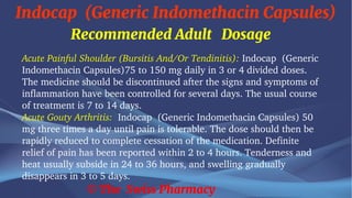 Indocap (Generic Indomethacin Capsules)
© The Swiss Pharmacy
Recommended Adult Dosage
Acute Painful Shoulder (Bursitis And/Or Tendinitis): Indocap (Generic
Indomethacin Capsules)75 to 150 mg daily in 3 or 4 divided doses.
The medicine should be discontinued after the signs and symptoms of
inflammation have been controlled for several days. The usual course
of treatment is 7 to 14 days.
Acute Gouty Arthritis: Indocap (Generic Indomethacin Capsules) 50
mg three times a day until pain is tolerable. The dose should then be
rapidly reduced to complete cessation of the medication. Definite
relief of pain has been reported within 2 to 4 hours. Tenderness and
heat usually subside in 24 to 36 hours, and swelling gradually
disappears in 3 to 5 days.
 
