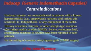 Indocap (Generic Indomethacin Capsules)
© The Swiss Pharmacy
Contraindications
➔
Indocap capsules are contraindicated in patients with a known
hypersensitivity (e.g., anaphylactic reactions and serious skin
reactions) to Indomethacin or any component of the tablet.
➔
History of asthma, urticaria, or other allergic-type reactions
after taking aspirin or other NSAIDs. Severe, sometimes fatal,
anaphylactic reactions to NSAIDs have been reported in such
patients.
➔
In the setting of coronary artery bypass graft (CABG) surgery.
 