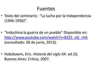 Fuentes
• Texto del seminario: “La lucha por la Independencia
(1946-1956)”.
• “Indochina la guerra de un pueblo” Disponible en:
http://www.youtube.com/watch?v=82Z5_oG_rHA
(consultado: 28 de junio, 2013).
• Hobsbawm, Eric. Historia del siglo XX. ed.10,
Buenos Aires: Crítica, 2007.
 