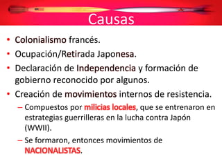 Causas
• Colonialismo francés.
• Ocupación/Retirada Japonesa.
• Declaración de Independencia y formación de
gobierno reconocido por algunos.
• Creación de movimientos internos de resistencia.
– Compuestos por milicias locales, que se entrenaron en
estrategias guerrilleras en la lucha contra Japón
(WWII).
– Se formaron, entonces movimientos de
NACIONALISTAS.
 