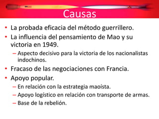 Causas
• La probada eficacia del método guerrillero.
• La influencia del pensamiento de Mao y su
victoria en 1949.
– Aspecto decisivo para la victoria de los nacionalistas
indochinos.
• Fracaso de las negociaciones con Francia.
• Apoyo popular.
– En relación con la estrategia maoísta.
– Apoyo logístico en relación con transporte de armas.
– Base de la rebelión.
 
