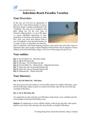 www.goasiatravel.com
             Indochina Beach Paradise Vacation
Tour Overview:
In this trip, you will have an opportunity to
relax on the 2 most famous beaches in asia as
Phu Quoc Island -Vietnam and Sihanouk Ville
-Cambodia. The same size as Singapore, Phu
Quoc Island lies off the west coast of
Vietnam's Mekong Delta. A visit to Phu Quoc
is a good, affordable opportunity to relax,
spend time on the beach, and snorkel or scuba-
dive. Next, you travel from Phnom Penh to
one of Cambodia’s most beautiful beaches for
a couple of days of relaxation and harmony,
relax on Sihanouk Ville beach boasting exquisite white sands and crystal blue waters or
alternately take a trip cycling to Ream Maritime National Park with its mangrove forests,
offshore coral reefs and fishing villages. GAT travel will arrange this trip for you.

Tour outline:
Day 1: Ho Chi Minh City - Phu Quoc Island
Day 2, 3 & 4: Phu Quoc (B)
Day 5: Phu Quoc - Ho Chi Minh City (B)
Day 6: Ho Chi Minh City - Phnom Penh – Sihanoukville beach
Day 7: Enjoy free time on beautiful beaches (B)
Day 8: Enjoy free time on beautiful beaches (B)
Day 9: Sihanoukville – Phnom Penh (B)

Tour itinerary:
Day 1: Ho Chi Minh City - Phu Quoc

Pick up at your hotel and transfer to Tan Son Nhat Airport for a flight to Phu Quoc, upon
arrival at Phu Quoc airport, transfer to a hotel in the beach, relax for the rest of the day,
overnight in Phu Quoc.

Day 2, 3 & 4: Phu Quoc (B)

You spend time to relax and enjoy your Phu Quoc sandy beach: swim, sunbathe and take
in the delights of this beautiful holiday resort.

Options: Go sightseeing or visit to offshore islands, scuba diving and other water sports
(paid by you) or just relax and enjoy the resort facility, overnight in Phu Quoc.


                              17A Hang Dong Street, Hoan Kiem District, Hanoi, Vietnam
 