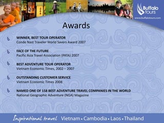 AwardsWINNER, BEST TOUR OPERATORConde Nast Traveler World Savers Award 2007FACE OF THE FUTUREPacific Asia Travel Association (PATA) 2007BEST ADVENTURE TOUR OPERATORVietnam Economic Times, 2002 – 2007OUTSTANDING CUSTOMER SERVICEVietnam Economic Times 2008NAMED ONE OF 158 BEST ADVENTURE TRAVEL COMPANIES IN THE WORLDNational Geographic Adventure (NGA) Magazine