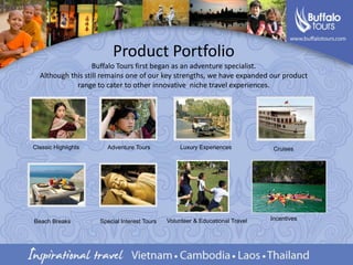 Product PortfolioBuffalo Tours first began as an adventure specialist. Although this still remains one of our key strengths, we have expanded our product range to cater to other innovative  niche travel experiences.Classic HighlightsLuxury ExperiencesAdventure Tours CruisesIncentives  Volunteer & Educational TravelBeach BreaksSpecial Interest Tours