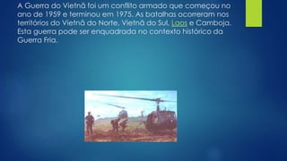 A Guerra do Vietnã foi um conflito armado que começou no 
ano de 1959 e terminou em 1975. As batalhas ocorreram nos 
territórios do Vietnã do Norte, Vietnã do Sul, Laos e Camboja. 
Esta guerra pode ser enquadrada no contexto histórico da 
Guerra Fria. 
 