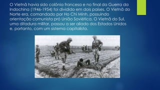 O Vietnã havia sido colônia francesa e no final da Guerra da 
Indochina (1946-1954) foi dividido em dois países. O Vietnã do 
Norte era, comandado por Ho Chi Minh, possuindo 
orientação comunista pró União Soviética. O Vietnã do Sul, 
uma ditadura militar, passou a ser aliado dos Estados Unidos 
e, portanto, com um sistema capitalista. 
 
