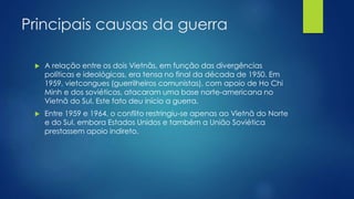 Principais causas da guerra 
 A relação entre os dois Vietnãs, em função das divergências 
políticas e ideológicas, era tensa no final da década de 1950. Em 
1959, vietcongues (guerrilheiros comunistas), com apoio de Ho Chi 
Minh e dos soviéticos, atacaram uma base norte-americana no 
Vietnã do Sul. Este fato deu início a guerra. 
 Entre 1959 e 1964, o conflito restringiu-se apenas ao Vietnã do Norte 
e do Sul, embora Estados Unidos e também a União Soviética 
prestassem apoio indireto. 
 