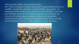 Intervenção militar dos Estados Unidos 
Em 1964, os Estados Unidos resolveram entrar diretamente no 
conflito, enviando soldados e armamentos de guerra. Os 
soldados norte-americanos sofreram num território marcado 
por florestas tropicais fechadas e grande quantidade de 
chuvas. Os vietcongues utilizaram táticas de guerrilha, 
enquanto os norte-americanos empenharam-se no uso de 
armamentos modernos, helicópteros e outros recursos. 
 