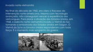 Invasão norte-vietnamita 
No final da década de 1960, era claro o fracasso da 
intervenção norte-americana. Mesmo com tecnologia 
avançada, não conseguiam vencer a experiência dos 
vietcongues. Para piorar a situação dos Estados Unidos, em 
1968, o exército norte-vietnamita invadiu o Vietnã do Sul, 
tomando a embaixada dos Estados Unidos em Saigon. O 
Vietnã do Sul e os Estados Unidos responderam com toda 
força. É o momento mais sangrento da guerra. 
 
